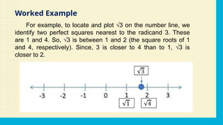 For example, to locate and plot √3 on the number line, we
identify two perfect squares nearest to the radicand 3. These
are 1 and 4. So, √3 is between 1 and 2 (the square roots of 1
and 4, respectively). Since, 3 is closer to 4 than to 1, √3 is
closer to 2.
Worked Example
 