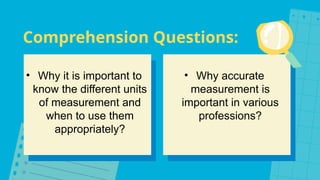 Comprehension Questions:
• Why it is important to
know the different units
of measurement and
when to use them
appropriately?
• Why accurate
measurement is
important in various
professions?
 