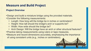 Measure and Build Project
Project Overview
•Design and build a miniature bridge using the provided materials.
•Consider the following measurements:
o Length: How long will the bridge be in inches or centimeters?
o Height: How tall should the bridge's arch or supports be?
o Width: How wide should the bridge be?
o Arch Design: Will the bridge have an arch or other structural features?
•Practice taking measurements using rulers or tape measures.
•Measure and record dimensions accurately, emphasizing the importance
of using consistent units (e.g., inches or centimeters).
 