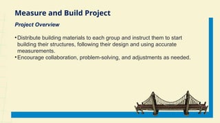Measure and Build Project
Project Overview
•Distribute building materials to each group and instruct them to start
building their structures, following their design and using accurate
measurements.
•Encourage collaboration, problem-solving, and adjustments as needed.
 