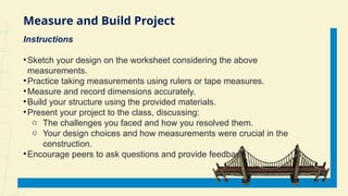 Measure and Build Project
Instructions
•Sketch your design on the worksheet considering the above
measurements.
•Practice taking measurements using rulers or tape measures.
•Measure and record dimensions accurately.
•Build your structure using the provided materials.
•Present your project to the class, discussing:
o The challenges you faced and how you resolved them.
o Your design choices and how measurements were crucial in the
construction.
•Encourage peers to ask questions and provide feedback.
 