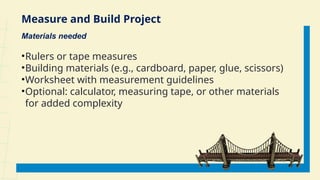 Measure and Build Project
Materials needed
•Rulers or tape measures
•Building materials (e.g., cardboard, paper, glue, scissors)
•Worksheet with measurement guidelines
•Optional: calculator, measuring tape, or other materials
for added complexity
 