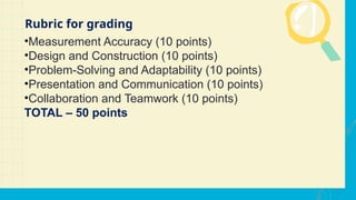 •Measurement Accuracy (10 points)
•Design and Construction (10 points)
•Problem-Solving and Adaptability (10 points)
•Presentation and Communication (10 points)
•Collaboration and Teamwork (10 points)
TOTAL – 50 points
Rubric for grading
 