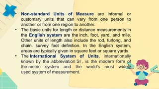 • Non-standard Units of Measure are informal or
customary units that can vary from one person to
another or from one region to another.
• The basic units for length or distance measurements in
the English system are the inch, foot, yard, and mile.
Other units of length also include the rod, furlong, and
chain. survey foot definition. In the English system,
areas are typically given in square feet or square yards.
• The International System of Units, internationally
known by the abbreviation SI , is the modern form of
the metric system and the world's most widely
used system of measurement.
 