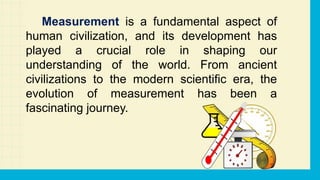 Measurement is a fundamental aspect of
human civilization, and its development has
played a crucial role in shaping our
understanding of the world. From ancient
civilizations to the modern scientific era, the
evolution of measurement has been a
fascinating journey.
 