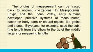 The origins of measurement can be traced
back to ancient civilizations. In Mesopotamia,
Egypt, and the Indus Valley, early humans
developed primitive systems of measurement
based on body parts or natural objects like grains
and stones. Egyptians, for example, used the cubit
(the length from the elbow to the tip of the middle
finger) for measuring lengths.
 