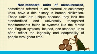 Non-standard units of measurement,
sometimes referred to as informal or customary
units, have a rich history in human civilization.
These units are unique because they lack the
standardized and universally recognized
measurements found in systems like the Metric
and English systems. Instead, non-standard units
often reflect the ingenuity and adaptability of
people throughout time.
 