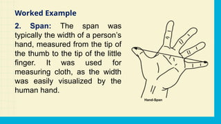 2. Span: The span was
typically the width of a person’s
hand, measured from the tip of
the thumb to the tip of the little
finger. It was used for
measuring cloth, as the width
was easily visualized by the
human hand.
Worked Example
 