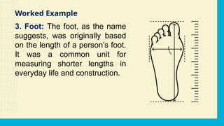 3. Foot: The foot, as the name
suggests, was originally based
on the length of a person’s foot.
It was a common unit for
measuring shorter lengths in
everyday life and construction.
Worked Example
 