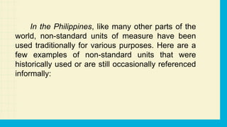 In the Philippines, like many other parts of the
world, non-standard units of measure have been
used traditionally for various purposes. Here are a
few examples of non-standard units that were
historically used or are still occasionally referenced
informally:
 
