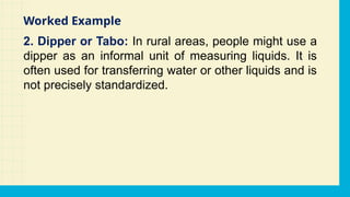 2. Dipper or Tabo: In rural areas, people might use a
dipper as an informal unit of measuring liquids. It is
often used for transferring water or other liquids and is
not precisely standardized.
Worked Example
 