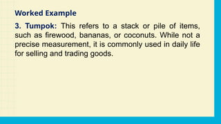 3. Tumpok: This refers to a stack or pile of items,
such as firewood, bananas, or coconuts. While not a
precise measurement, it is commonly used in daily life
for selling and trading goods.
Worked Example
 