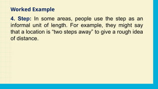 4. Step: In some areas, people use the step as an
informal unit of length. For example, they might say
that a location is “two steps away” to give a rough idea
of distance.
Worked Example
 