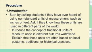1.Introduction
• Start by asking students if they have ever heard of
using non-standard units of measurement, such as
inches or feet. Ask if they know how these units are
used in different parts of the world.
• Introduce the concept of traditional units of
measure used in different cultures worldwide.
Explain that these units are often based on local
customs, traditions, or historical practices.
Procedure
 