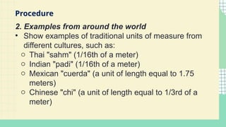 2. Examples from around the world
• Show examples of traditional units of measure from
different cultures, such as:
o Thai "sahm" (1/16th of a meter)
o Indian "padi" (1/16th of a meter)
o Mexican "cuerda" (a unit of length equal to 1.75
meters)
o Chinese "chi" (a unit of length equal to 1/3rd of a
meter)
Procedure
 