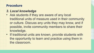 3. Local knowledge
• Ask students if they are aware of any local
traditional units of measure used in their community
or culture. Discuss any units they may know, and if
possible, invite community members to share their
knowledge.
• If traditional units are known, provide students with
the opportunity to learn and practice using them in
the classroom.
Procedure
 