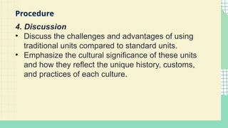 4. Discussion
• Discuss the challenges and advantages of using
traditional units compared to standard units.
• Emphasize the cultural significance of these units
and how they reflect the unique history, customs,
and practices of each culture.
Procedure
 