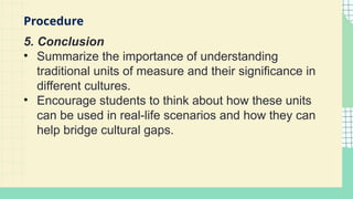 5. Conclusion
• Summarize the importance of understanding
traditional units of measure and their significance in
different cultures.
• Encourage students to think about how these units
can be used in real-life scenarios and how they can
help bridge cultural gaps.
Procedure
 
