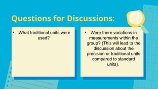 Questions for Discussions:
• What traditional units were
used?
• Were there variations in
measurements within the
group? (This will lead to the
discussion about the
precision or traditional units
compared to standard
units).
 