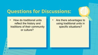 Questions for Discussions:
• How do traditional units
reflect the history and
traditions of their community
or culture?
• Are there advantages to
using traditional units in
specific situations?
 