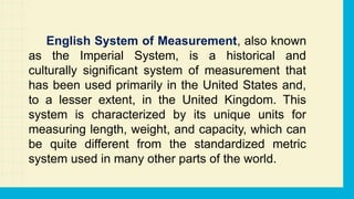 English System of Measurement, also known
as the Imperial System, is a historical and
culturally significant system of measurement that
has been used primarily in the United States and,
to a lesser extent, in the United Kingdom. This
system is characterized by its unique units for
measuring length, weight, and capacity, which can
be quite different from the standardized metric
system used in many other parts of the world.
 