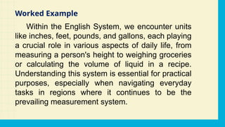 Within the English System, we encounter units
like inches, feet, pounds, and gallons, each playing
a crucial role in various aspects of daily life, from
measuring a person's height to weighing groceries
or calculating the volume of liquid in a recipe.
Understanding this system is essential for practical
purposes, especially when navigating everyday
tasks in regions where it continues to be the
prevailing measurement system.
Worked Example
 