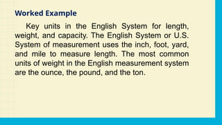 Key units in the English System for length,
weight, and capacity. The English System or U.S.
System of measurement uses the inch, foot, yard,
and mile to measure length. The most common
units of weight in the English measurement system
are the ounce, the pound, and the ton.
Worked Example
 