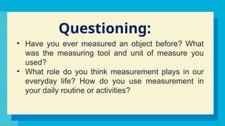 Questioning:
• Have you ever measured an object before? What
was the measuring tool and unit of measure you
used?
• What role do you think measurement plays in our
everyday life? How do you use measurement in
your daily routine or activities?
 