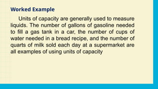 Units of capacity are generally used to measure
liquids. The number of gallons of gasoline needed
to fill a gas tank in a car, the number of cups of
water needed in a bread recipe, and the number of
quarts of milk sold each day at a supermarket are
all examples of using units of capacity
Worked Example
 