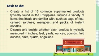 • Create a list of 15 common supermarket products
typically found in the Philippines. Include a variety of
items that locals are familiar with, such as bags of rice,
canned sardines, mangoes, and packs of instant
noodles.
• Discuss and decide whether each product is typically
measured in inches, feet, yards, ounces, pounds, fluid
ounces, pints, quarts, or gallons.
Task to do:
 