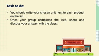 • You should write your chosen unit next to each product
on the list.
• Once your group completed the lists, share and
discuss your answer with the class.
Task to do:
 