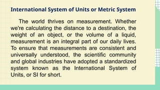 International System of Units or Metric System
The world thrives on measurement. Whether
we're calculating the distance to a destination, the
weight of an object, or the volume of a liquid,
measurement is an integral part of our daily lives.
To ensure that measurements are consistent and
universally understood, the scientific community
and global industries have adopted a standardized
system known as the International System of
Units, or SI for short.
 