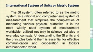 International System of Units or Metric System
The SI system, often referred to as the metric
system, is a rational and comprehensive system of
measurement that simplifies the complexities of
measuring various physical quantities. It is the
most widely used system of measurement
worldwide, utilized not only in science but also in
everyday contexts. Understanding the SI units and
the principles behind them is essential for effective
communication and cooperation in today's
interconnected world.
 