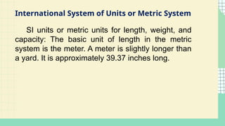 International System of Units or Metric System
SI units or metric units for length, weight, and
capacity: The basic unit of length in the metric
system is the meter. A meter is slightly longer than
a yard. It is approximately 39.37 inches long.
 