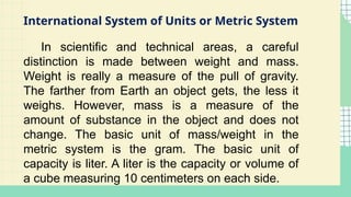 International System of Units or Metric System
In scientific and technical areas, a careful
distinction is made between weight and mass.
Weight is really a measure of the pull of gravity.
The farther from Earth an object gets, the less it
weighs. However, mass is a measure of the
amount of substance in the object and does not
change. The basic unit of mass/weight in the
metric system is the gram. The basic unit of
capacity is liter. A liter is the capacity or volume of
a cube measuring 10 centimeters on each side.
 