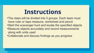 Instructions
•The class will be divided into 5 groups. Each team must
have ruler or tape measure, worksheet and pencil.
•Start the scavenger hunt and locate the specified objects
•Measure objects accurately and record measurements
along with units used
•Collaborate and discuss findings as you progress
 