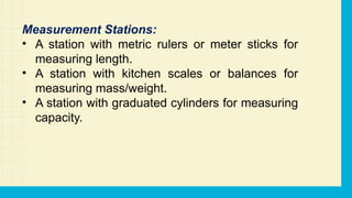 Measurement Stations:
• A station with metric rulers or meter sticks for
measuring length.
• A station with kitchen scales or balances for
measuring mass/weight.
• A station with graduated cylinders for measuring
capacity.
 