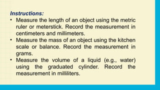 Instructions:
• Measure the length of an object using the metric
ruler or meterstick. Record the measurement in
centimeters and millimeters.
• Measure the mass of an object using the kitchen
scale or balance. Record the measurement in
grams.
• Measure the volume of a liquid (e.g., water)
using the graduated cylinder. Record the
measurement in milliliters.
 