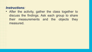 Instructions:
• After the activity, gather the class together to
discuss the findings. Ask each group to share
their measurements and the objects they
measured.
 