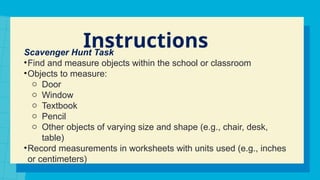 Instructions
Scavenger Hunt Task
•Find and measure objects within the school or classroom
•Objects to measure:
o Door
o Window
o Textbook
o Pencil
o Other objects of varying size and shape (e.g., chair, desk,
table)
•Record measurements in worksheets with units used (e.g., inches
or centimeters)
 