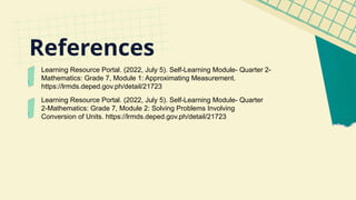 Learning Resource Portal. (2022, July 5). Self-Learning Module- Quarter 2-
Mathematics: Grade 7, Module 1: Approximating Measurement.
https://lrmds.deped.gov.ph/detail/21723
Learning Resource Portal. (2022, July 5). Self-Learning Module- Quarter
2-Mathematics: Grade 7, Module 2: Solving Problems Involving
Conversion of Units. https://lrmds.deped.gov.ph/detail/21723
References
 
