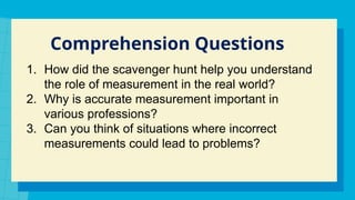 Comprehension Questions
1. How did the scavenger hunt help you understand
the role of measurement in the real world?
2. Why is accurate measurement important in
various professions?
3. Can you think of situations where incorrect
measurements could lead to problems?
 