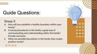 Guide Questions:
Group 3:
A. How will you establish a healthy boundary within your
family?
B. Is having boundaries in the family a good way of
communicating and understanding within the family?
Provide scenarios.
C. What are possible boundaries in the family that creates
positive results?
 