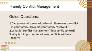Family Conflict Management
1.Can you recall a scenario wherein there was a conflict
in your family? How did your family resolve it?
2.What is "conflict management" in a family context?
3.Why is it important to address conflicts within a
family?
Guide Questions:
 