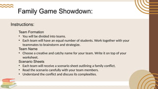 Family Game Showdown:
Team Formation
• You will be divided into teams.
• Each team will have an equal number of students. Work together with your
teammates to brainstorm and strategize.
Team Name
• Choose a creative and catchy name for your team. Write it on top of your
worksheet.
Scenario Sheets
• Each team will receive a scenario sheet outlining a family conflict.
• Read the scenario carefully with your team members.
• Understand the conflict and discuss its complexities.
Instructions:
 