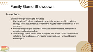 Family Game Showdown:
Brainstorming Session (15 minutes)
• Use the given 15 minutes to brainstorm and discuss your conflict resolution
strategy. Think about creative and effective ways to resolve the conflicts in the
scenarios.
• Consider the principles of conflict resolution: communication, compromise,
empathy, and understanding.
• Your strategy should reflect these principles. Be Creative - Think of innovative
solutions. Your strategy doesn't have to be conventional – unique ideas are
encouraged!
Instructions:
 