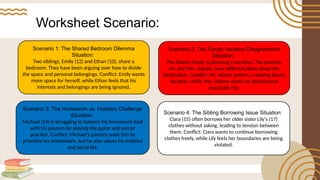 Worksheet Scenario:
Scenario 1: The Shared Bedroom Dilemma
Situation:
Two siblings, Emily (12) and Ethan (10), share a
bedroom. They have been arguing over how to divide
the space and personal belongings. Conflict: Emily wants
more space for herself, while Ethan feels that his
interests and belongings are being ignored.
Scenario 2: The Family Vacation Disagreement
Situation:
The Adams family is planning a vacation. The parents,
Mr. and Mrs. Adams, have different ideas about the
destination. Conflict: Mr. Adams prefers a relaxing beach
vacation, while Mrs. Adams wants an adventurous
mountain trip.
Scenario 3: The Homework vs. Hobbies Challenge
Situation:
Michael (14) is struggling to balance his homework load
with his passion for playing the guitar and soccer
practice. Conflict: Michael's parents want him to
prioritize his schoolwork, but he also values his hobbies
and social life.
Scenario 4: The Sibling Borrowing Issue Situation:
Clara (15) often borrows her older sister Lily's (17)
clothes without asking, leading to tension between
them. Conflict: Clara wants to continue borrowing
clothes freely, while Lily feels her boundaries are being
violated.
 