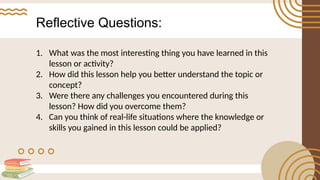 Reflective Questions:
1. What was the most interesting thing you have learned in this
lesson or activity?
2. How did this lesson help you better understand the topic or
concept?
3. Were there any challenges you encountered during this
lesson? How did you overcome them?
4. Can you think of real-life situations where the knowledge or
skills you gained in this lesson could be applied?
 