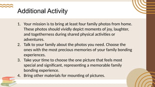 Additional Activity
1. Your mission is to bring at least four family photos from home.
These photos should vividly depict moments of joy, laughter,
and togetherness during shared physical activities or
adventures.
2. Talk to your family about the photos you need. Choose the
ones with the most precious memories of your family bonding
experiences.
3. Take your time to choose the one picture that feels most
special and significant, representing a memorable family
bonding experience.
4. Bring other materials for mounting of pictures.
 