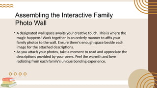 Assembling the Interactive Family
Photo Wall
• A designated wall space awaits your creative touch. This is where the
magic happens! Work together in an orderly manner to affix your
family photos to the wall. Ensure there's enough space beside each
image for the attached descriptions.
• As you attach your photos, take a moment to read and appreciate the
descriptions provided by your peers. Feel the warmth and love
radiating from each family's unique bonding experience.
 